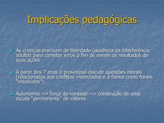 Implicações pedagógicas
 As crianças precisam de liberdade (ausência da interferência
adulta) para cometer erros a fim de verem os resultados de
suas ações
 A partir dos 7 anos é proveitoso discutir questões morais
(relacionadas aos conflitos vivenciados e à forma como foram
“resolvidos”)
 Autonomia => força de vontade => construção de uma
escala “permanente” de valores
 