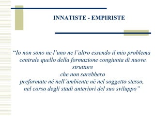 INNATISTE - EMPIRISTE

“Io non sono ne l’uno ne l’altro essendo il mio problema
centrale quello della formazione congiunta di nuove
strutture
che non sarebbero
preformate né nell’ambiente né nel soggetto stesso,
nel corso degli stadi anteriori del suo sviluppo”

 