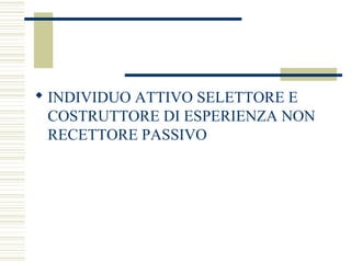  INDIVIDUO ATTIVO SELETTORE E
COSTRUTTORE DI ESPERIENZA NON
RECETTORE PASSIVO

 