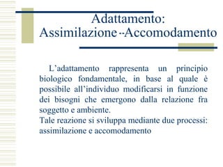Adattamento:
Assimilazione Accomodamento
L’adattamento rappresenta un principio
biologico fondamentale, in base al quale è
possibile all’individuo modificarsi in funzione
dei bisogni che emergono dalla relazione fra
soggetto e ambiente.
Tale reazione si sviluppa mediante due processi:
assimilazione e accomodamento

 