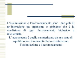 L’assimilazione e l’accomodamento sono due poli di
un’interazione tra organismo e ambiente che è la
condizione di ogni funzionamento biologico e
intellettuale.
L’ adattamento è quello caratterizzato da uno stato di
equilibrio tra i 2 momenti che lo costituiscono
l’assimilazione e l’accomodamento

 