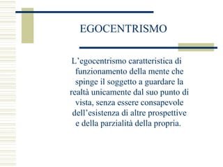 EGOCENTRISMO
L’egocentrismo caratteristica di
funzionamento della mente che
spinge il soggetto a guardare la
realtà unicamente dal suo punto di
vista, senza essere consapevole
dell’esistenza di altre prospettive
e della parzialità della propria.

 