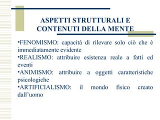 ASPETTI STRUTTURALI E
CONTENUTI DELLA MENTE
•FENOMISMO: capacità di rilevare solo ciò che è
immediatamente evidente
•REALISMO: attribuire esistenza reale a fatti ed
eventi
•ANIMISMO: attribuire a oggetti caratteristiche
psicologiche
•ARTIFICIALISMO: il mondo fisico creato
dall’uomo

 