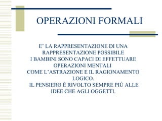 OPERAZIONI FORMALI
E’ LA RAPPRESENTAZIONE DI UNA
RAPPRESENTAZIONE POSSIBILE
I BAMBINI SONO CAPACI DI EFFETTUARE
OPERAZIONI MENTALI
COME L’ASTRAZIONE E IL RAGIONAMENTO
LOGICO.
IL PENSIERO È RIVOLTO SEMPRE PIÙ ALLE
IDEE CHE AGLI OGGETTI.

 