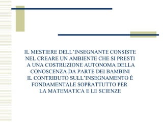 IL MESTIERE DELL’INSEGNANTE CONSISTE
NEL CREARE UN AMBIENTE CHE SI PRESTI
A UNA COSTRUZIONE AUTONOMA DELLA
CONOSCENZA DA PARTE DEI BAMBINI
IL CONTRIBUTO SULL’INSEGNAMENTO È
FONDAMENTALE SOPRATTUTTO PER
LA MATEMATICA E LE SCIENZE

 