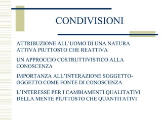 CONDIVISIONI
ATTRIBUZIONE ALL’UOMO DI UNA NATURA
ATTIVA PIUTTOSTO CHE REATTIVA
UN APPROCCIO COSTRUTTIVISTICO ALLA
CONOSCENZA
IMPORTANZA ALL’INTERAZIONE SOGGETTOOGGETTO COME FONTE DI CONOSCENZA
L’INTERESSE PER I CAMBIAMENTI QUALITATIVI
DELLA MENTE PIUTTOSTO CHE QUANTITATIVI

 