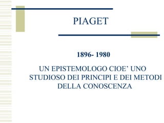 PIAGET
1896- 1980
UN EPISTEMOLOGO CIOE’ UNO
STUDIOSO DEI PRINCIPI E DEI METODI
DELLA CONOSCENZA

 