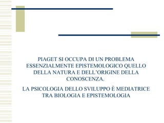 PIAGET SI OCCUPA DI UN PROBLEMA
ESSENZIALMENTE EPISTEMOLOGICO QUELLO
DELLA NATURA E DELL’ORIGINE DELLA
CONOSCENZA.
LA PSICOLOGIA DELLO SVILUPPO È MEDIATRICE
TRA BIOLOGIA E EPISTEMOLOGIA

 