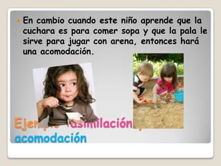    En cambio cuando este niño aprende que la
    cuchara es para comer sopa y que la pala le
    sirve para jugar con arena, entonces hará
    una acomodación.




Ejemplo :asimilación y
acomodación
 