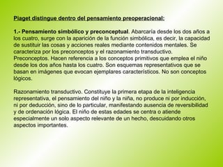 Piaget distingue dentro del pensamiento preoperacional: 1.- Pensamiento simbólico y preconceptual . Abarcaría desde los dos años a los cuatro, surge con la aparición de la función simbólica, es decir, la capacidad de sustituir las cosas y acciones reales mediante contenidos mentales. Se caracteriza por los preconceptos y el razonamiento transductivo. Preconceptos. Hacen referencia a los conceptos primitivos que emplea el niño desde los dos años hasta los cuatro. Son esquemas representativos que se basan en imágenes que evocan ejemplares característicos. No son conceptos lógicos.  Razonamiento transductivo. Constituye la primera etapa de la inteligencia representativa, el pensamiento del niño y la niña, no produce ni por inducción, ni por deducción, sino de lo particular, manifestando ausencia de reversibilidad y de ordenación lógica. El niño de estas edades se centra o atiende especialmente un solo aspecto relevante de un hecho, descuidando otros aspectos importantes.  