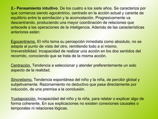   2.- Pensamiento intuitivo . De los cuatro a los siete años. Se caracteriza por que comienza siendo egocéntrico, centrado en la acción actual y carente de equilibrio entre la asimilación y la acomodación. Progresivamente va descentrando, produciendo una mayor coordinación de relaciones que antecede a las operaciones de la inteligencia. Además de las características anteriores están: Egocentrismo.  El niño toma su percepción inmediata como absoluto, no se adapta al punto de vista del otro, remitiendo todo a si mismo.  Irreversibilidad. Incapacidad de realizar una acción en los dos sentidos del recorrido, conociendo que se trata de la misma acción.  Centración.  Tendencia a seleccionar y atender preferentemente un solo aspecto de la realidad.  Sincretismo.  Tendencia espontánea del niño y la niña, de percibir global y subjetivamente. Razonamiento no deductivo que pasa directamente por inducción, de una premisa a la conclusión.  Yuxtaposición.  Incapacidad del niño y la niña, para relatar o explicar algo de forma coherente. En sus explicaciones no existen conexiones causales o temporales ni relaciones lógicas.  