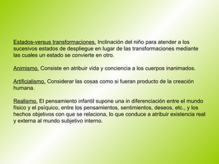 Estados-versus transformaciones.  Inclinación del niño para atender a los sucesivos estados de despliegue en lugar de las transformaciones mediante las cuales un estado se convierte en otro.  Animismo.  Consiste en atribuir vida y conciencia a los cuerpos inanimados.  Artificialismo.  Considerar las cosas como si fueran producto de la creación  humana.  Realismo.  El pensamiento infantil supone una in diferenciación entre el mundo físico y el psíquico, entre los pensamientos, sentimientos, deseos, etc., y los hechos objetivos con que se relaciona, lo que conduce a atribuir existencia real y externa al mundo subjetivo interno.  