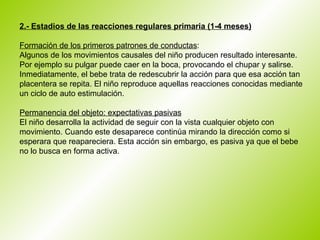2.- Estadios de las reacciones regulares primaria (1-4 meses)   Formación de los primeros patrones de conductas :  Algunos de los movimientos causales del niño producen resultado interesante. Por ejemplo su pulgar puede caer en la boca, provocando el chupar y salirse. Inmediatamente, el bebe trata de redescubrir la acción para que esa acción tan placentera se repita. El niño reproduce aquellas reacciones conocidas mediante un ciclo de auto estimulación.  Permanencia del objeto: expectativas pasivas El niño desarrolla la actividad de seguir con la vista cualquier objeto con movimiento. Cuando este desaparece continúa mirando la dirección como si esperara que reapareciera. Esta acción sin embargo, es pasiva ya que el bebe no lo busca en forma activa.  