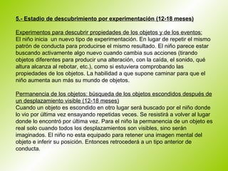 5.- Estadio de descubrimiento por experimentación (12-18 meses)   Experimentos para descubrir propiedades de los objetos y de los eventos: El niño inicia  un nuevo tipo de experimentación. En lugar de repetir el mismo patrón de conducta para producirse el mismo resultado. El niño parece estar buscando activamente algo nuevo cuando cambia sus acciones (tirando objetos diferentes para producir una alteración, con la caída, el sonido, qué altura alcanza al rebotar, etc.), como si estuviera comprobando las propiedades de los objetos. La habilidad a que supone caminar para que el niño aumenta aun más su mundo de objetos.  Permanencia de los objetos: búsqueda de los objetos escondidos después de un desplazamiento visible (12-18 meses) Cuando un objeto es escondido en otro lugar será buscado por el niño donde lo vio por última vez ensayando repetidas veces. Se resistirá a volver al lugar donde lo encontró por última vez. Para el niño la permanencia de un objeto es real solo cuando todos los desplazamientos son visibles, sino serán imaginados. El niño no esta equipado para retener una imagen mental del objeto e inferir su posición. Entonces retrocederá a un tipo anterior de conducta.  