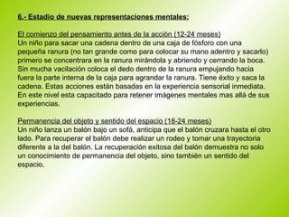6.- Estadio de nuevas representaciones mentales:   El comienzo del pensamiento antes de la acción (12-24 meses) Un niño para sacar una cadena dentro de una caja de fósforo con una pequeña ranura (no tan grande como para colocar su mano adentro y sacarlo) primero se concentrara en la ranura mirándola y abriendo y cerrando la boca. Sin mucha vacilación coloca el dedo dentro de la ranura empujando hacia fuera la parte interna de la caja para agrandar la ranura. Tiene éxito y saca la cadena. Estas acciones están basadas en la experiencia sensorial inmediata. En este nivel esta capacitado para retener imágenes mentales mas allá de sus experiencias.  Permanencia del objeto y sentido del espacio (18-24 meses) Un niño lanza un balón bajo un sofá, anticipa que el balón cruzara hasta el otro lado. Para recuperar el balón debe realizar un rodeo y tomar una trayectoria diferente a la del balón. La recuperación exitosa del balón demuestra no solo un conocimiento de permanencia del objeto, sino también un sentido del espacio.      