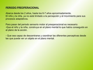 PERIODO PREOPERACIONAL   Abarca desde los 2 años, hasta los 6-7 años aproximadamente.  El niño y la niña, ya no está limitado a la percepción y el movimiento para sus procesos adaptativos.  Para pasar del periodo sensorio motor al preoperacional es necesario:  Que el niño y la niña, construya en el plano mental lo que había conseguido en el plano de la acción. - Que sea capaz de descentrarse y coordinar las diferentes perceptivas desde las que puede ver un objeto en el plano mental.  