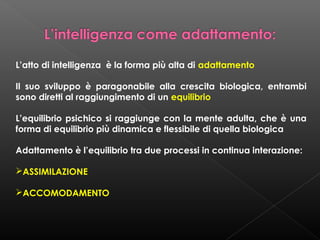 L’atto di intelligenza è la forma più alta di adattamento
Il suo sviluppo è paragonabile alla crescita biologica, entrambi
sono diretti al raggiungimento di un equilibrio
L’equilibrio psichico si raggiunge con la mente adulta, che è una
forma di equilibrio più dinamica e flessibile di quella biologica
Adattamento è l’equilibrio tra due processi in continua interazione:
ASSIMILAZIONE
ACCOMODAMENTO

 