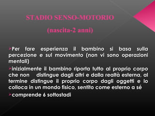 STADIO SENSO-MOTORIO
(nascita-2 anni)
Per

fare esperienza il bambino si basa sulla
percezione e sul movimento (non vi sono operazioni
mentali)
inizialmente il bambino riporta tutto al proprio corpo
che non distingue dagli altri e dalla realtà esterna, al
termine distingue il proprio corpo dagli oggetti e lo
colloca in un mondo fisico, sentito come esterno a sé
comprende 6 sottostadi

 
