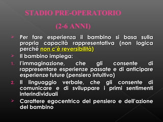 STADIO PRE-OPERATORIO
(2-6 ANNI)



1.

2.



Per fare esperienza il bambino si basa sulla
propria capacità rappresentativa (non logica
perché non c’è reversibilità)
Il bambino impiega:
l’immaginazione,
che
gli
consente
di
rappresentare esperienze passate e di anticipare
esperienze future (pensiero intuitivo)
Il linguaggio verbale, che gli consente di
comunicare e di sviluppare i primi sentimenti
interindividuali
Carattere egocentrico del pensiero e dell’azione
del bambino

 