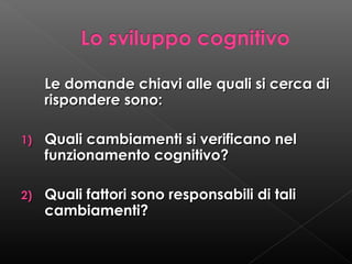 Le domande chiavi alle quali si cerca di
rispondere sono:
1)

Quali cambiamenti si verificano nel
funzionamento cognitivo?

2)

Quali fattori sono responsabili di tali
cambiamenti?

 
