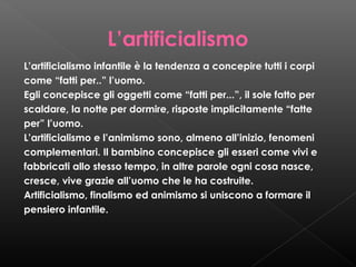 L’artificialismo
L’artificialismo infantile è la tendenza a concepire tutti i corpi
come “fatti per..” l’uomo.
Egli concepisce gli oggetti come “fatti per...”, il sole fatto per
scaldare, la notte per dormire, risposte implicitamente “fatte
per” l’uomo.
L’artificialismo e l’animismo sono, almeno all’inizio, fenomeni
complementari. Il bambino concepisce gli esseri come vivi e
fabbricati allo stesso tempo, in altre parole ogni cosa nasce,
cresce, vive grazie all’uomo che le ha costruite.
Artificialismo, finalismo ed animismo si uniscono a formare il
pensiero infantile.

 