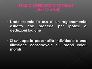 STADIO OPERATORIO FORMALE
(dai 12 ANNI)


L’adolescente fa uso di un ragionamento
astratto che procede per ipotesi e
deduzioni logiche



Si sviluppa la personalità individuale e una
riflessione consapevole sui propri valori
morali

 