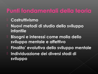 Punti fondamentali della teoria






Costruttivismo
Nuovi metodi di studio dello sviluppo
infantile
Bisogni e interessi come molla dello
sviluppo mentale e affettivo
Finalita’ evolutiva dello sviluppo mentale
Individuazione dei diversi stadi di
sviluppo

 