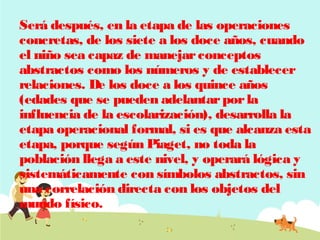 Será después, en la etapa de las operaciones
concretas, de los siete a los doce años, cuando
el niño sea capaz de manejar conceptos
abstractos como los números y de establecer
relaciones. De los doce a los quince años
(edades que se pueden adelantar por la
influencia de la escolarización), desarrolla la
etapa operacional formal, si es que alcanza esta
etapa, porque según Piaget, no toda la
población llega a este nivel, y operará lógica y
sistemáticamente con símbolos abstractos, sin
una correlación directa con los objetos del
mundo físico. 

 