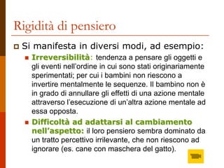 Rigidità di pensiero
 Si manifesta in diversi modi, ad esempio:
 Irreversibilità: tendenza a pensare gli oggetti e
gli eventi nell’ordine in cui sono stati originariamente
sperimentati; per cui i bambini non riescono a
invertire mentalmente le sequenze. Il bambino non è
in grado di annullare gli effetti di una azione mentale
attraverso l’esecuzione di un’altra azione mentale ad
essa opposta.
 Difficoltà ad adattarsi al cambiamento
nell’aspetto: il loro pensiero sembra dominato da
un tratto percettivo irrilevante, che non riescono ad
ignorare (es. cane con maschera del gatto).
 