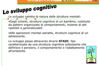 Lo sviluppo cambia la natura delle strutture mentali:
•Dagli schemi, strutture cognitive di un bambino, costituito
da pattern organizzato di comportamenti, insieme di atti
ripetibili e generalizzabili
•Alle operazioni mentali astratte, strutture cognitive di un
adolescente.
Lo sviluppo passa attraverso diversi STADI: fasi
caratterizzate da una struttura cognitiva sottostante che
definisce il pensiero, il comportamento e l’adattamento
all’ambiente.
 