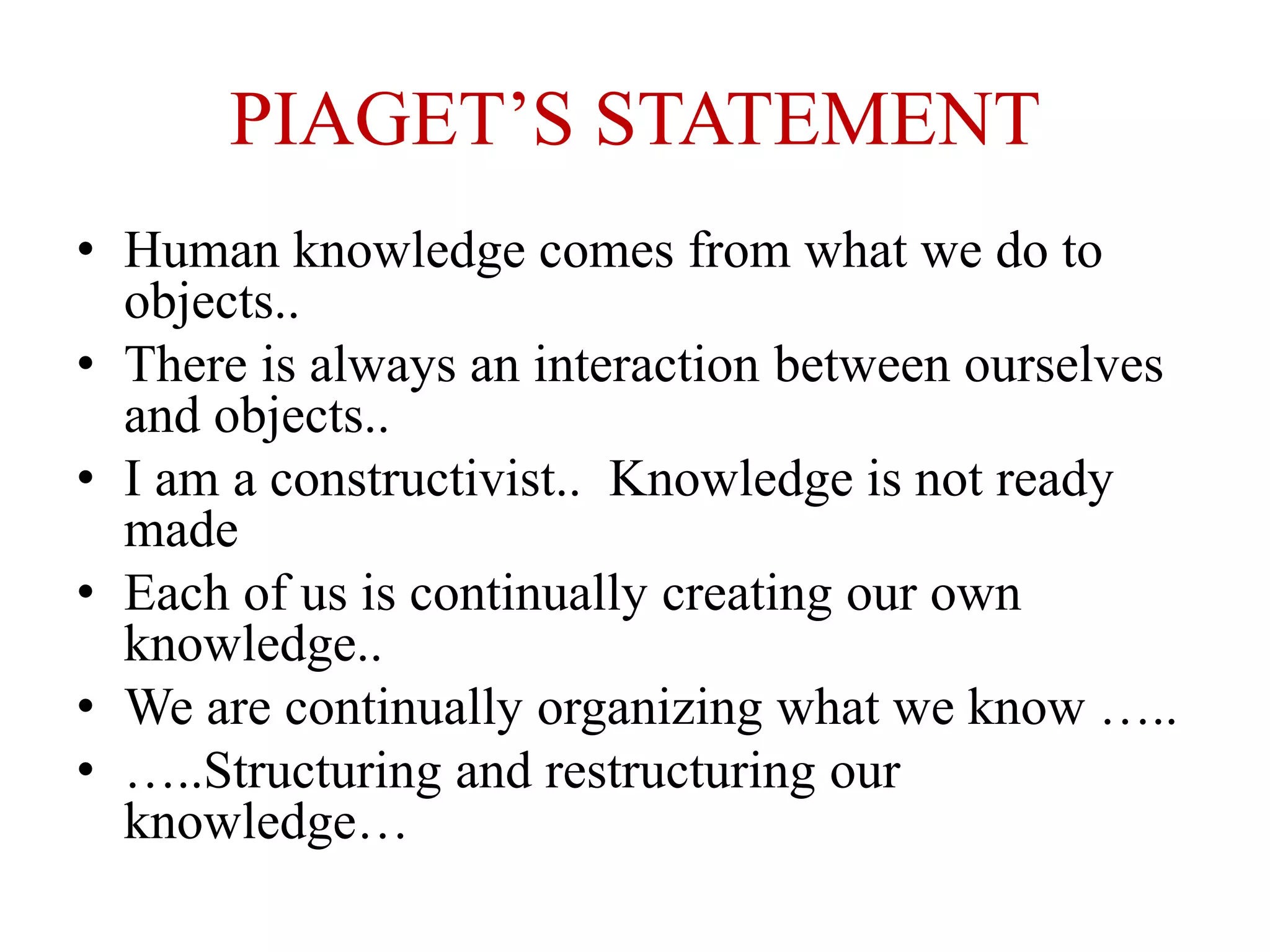 PIAGET’S STATEMENT
• Human knowledge comes from what we do to
objects..
• There is always an interaction between ourselves
and objects..
• I am a constructivist.. Knowledge is not ready
made
• Each of us is continually creating our own
knowledge..
• We are continually organizing what we know …..
• …..Structuring and restructuring our
knowledge…
 