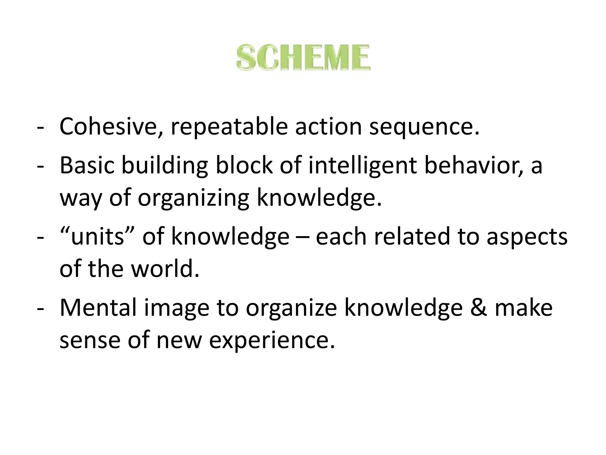 - Cohesive, repeatable action sequence.
- Basic building block of intelligent behavior, a
way of organizing knowledge.
- “units” of knowledge – each related to aspects
of the world.
- Mental image to organize knowledge & make
sense of new experience.
 