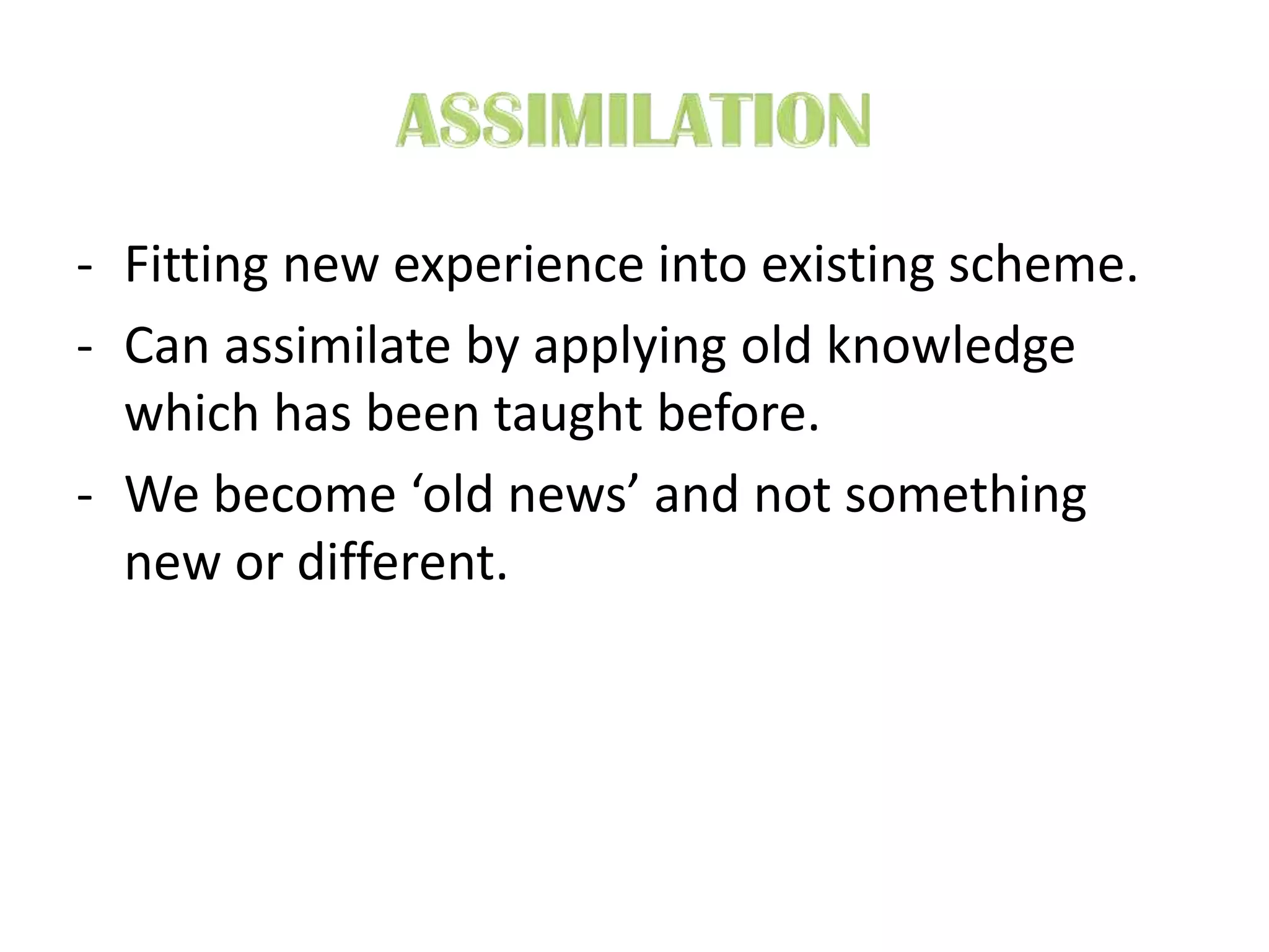 - Fitting new experience into existing scheme.
- Can assimilate by applying old knowledge
which has been taught before.
- We become ‘old news’ and not something
new or different.
 