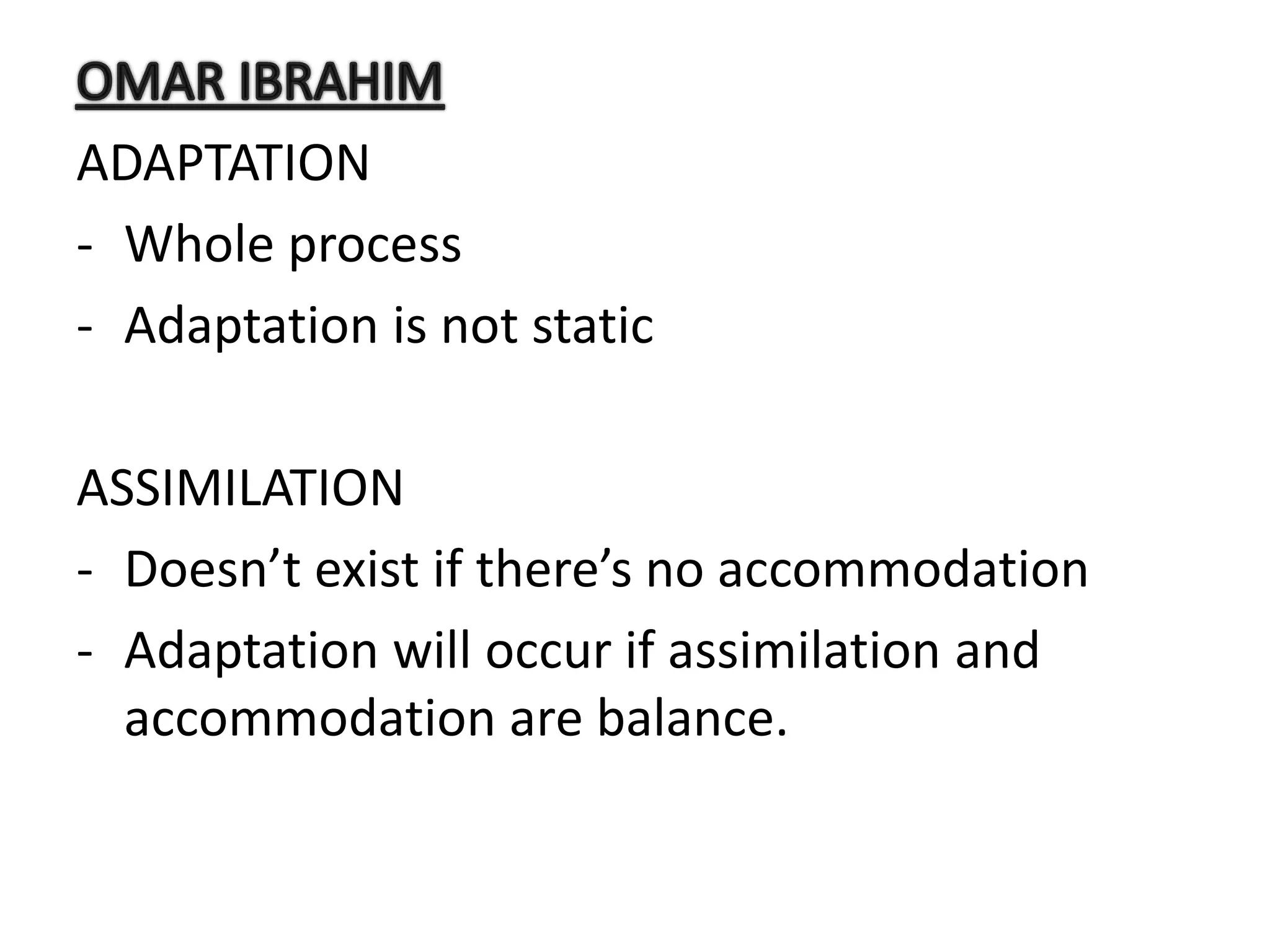 ADAPTATION
- Whole process
- Adaptation is not static
ASSIMILATION
- Doesn’t exist if there’s no accommodation
- Adaptation will occur if assimilation and
accommodation are balance.
 