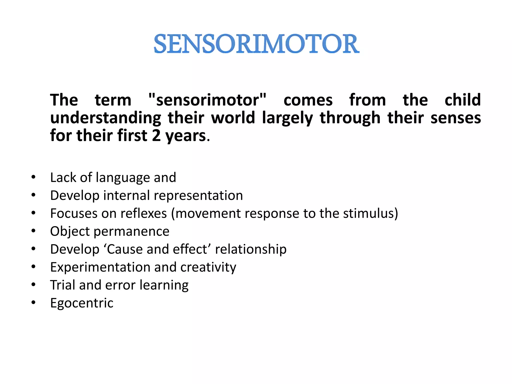 The term "sensorimotor" comes from the child
understanding their world largely through their senses
for their first 2 years.
• Lack of language and
• Develop internal representation
• Focuses on reflexes (movement response to the stimulus)
• Object permanence
• Develop ‘Cause and effect’ relationship
• Experimentation and creativity
• Trial and error learning
• Egocentric
 