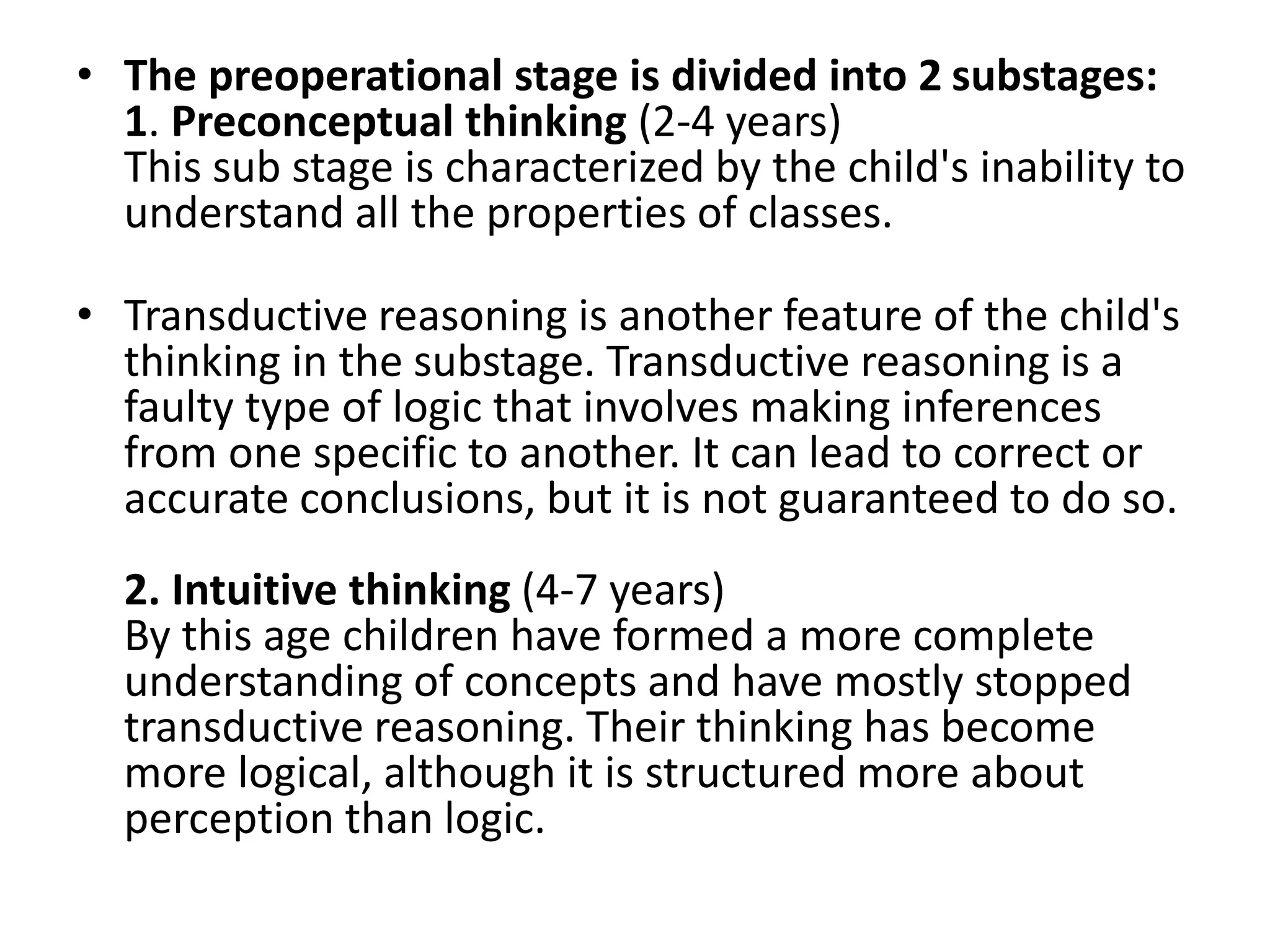 • The preoperational stage is divided into 2 substages:
1. Preconceptual thinking (2-4 years)
This sub stage is characterized by the child's inability to
understand all the properties of classes.
• Transductive reasoning is another feature of the child's
thinking in the substage. Transductive reasoning is a
faulty type of logic that involves making inferences
from one specific to another. It can lead to correct or
accurate conclusions, but it is not guaranteed to do so.
2. Intuitive thinking (4-7 years)
By this age children have formed a more complete
understanding of concepts and have mostly stopped
transductive reasoning. Their thinking has become
more logical, although it is structured more about
perception than logic.
 