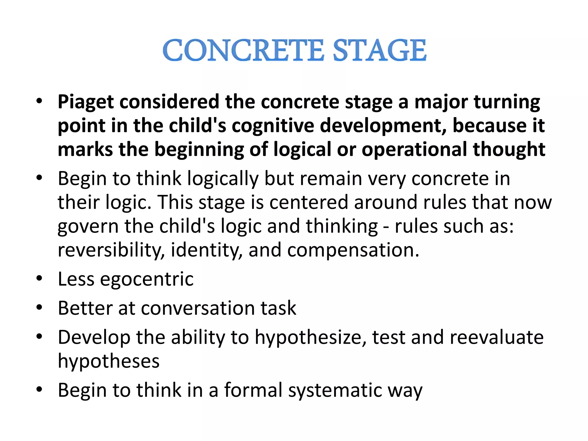 • Piaget considered the concrete stage a major turning
point in the child's cognitive development, because it
marks the beginning of logical or operational thought
• Begin to think logically but remain very concrete in
their logic. This stage is centered around rules that now
govern the child's logic and thinking - rules such as:
reversibility, identity, and compensation.
• Less egocentric
• Better at conversation task
• Develop the ability to hypothesize, test and reevaluate
hypotheses
• Begin to think in a formal systematic way
 