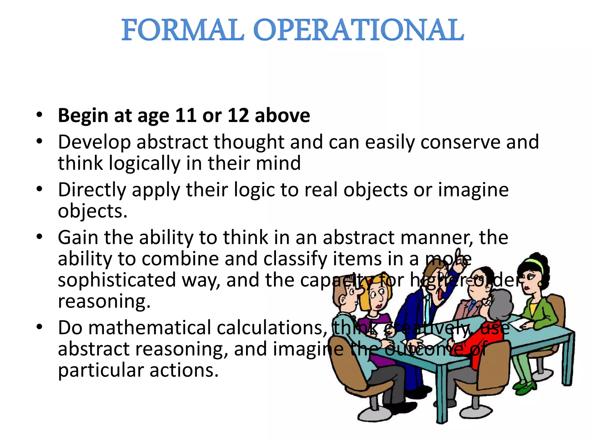 • Begin at age 11 or 12 above
• Develop abstract thought and can easily conserve and
think logically in their mind
• Directly apply their logic to real objects or imagine
objects.
• Gain the ability to think in an abstract manner, the
ability to combine and classify items in a more
sophisticated way, and the capacity for higher-order
reasoning.
• Do mathematical calculations, think creatively, use
abstract reasoning, and imagine the outcome of
particular actions.
 