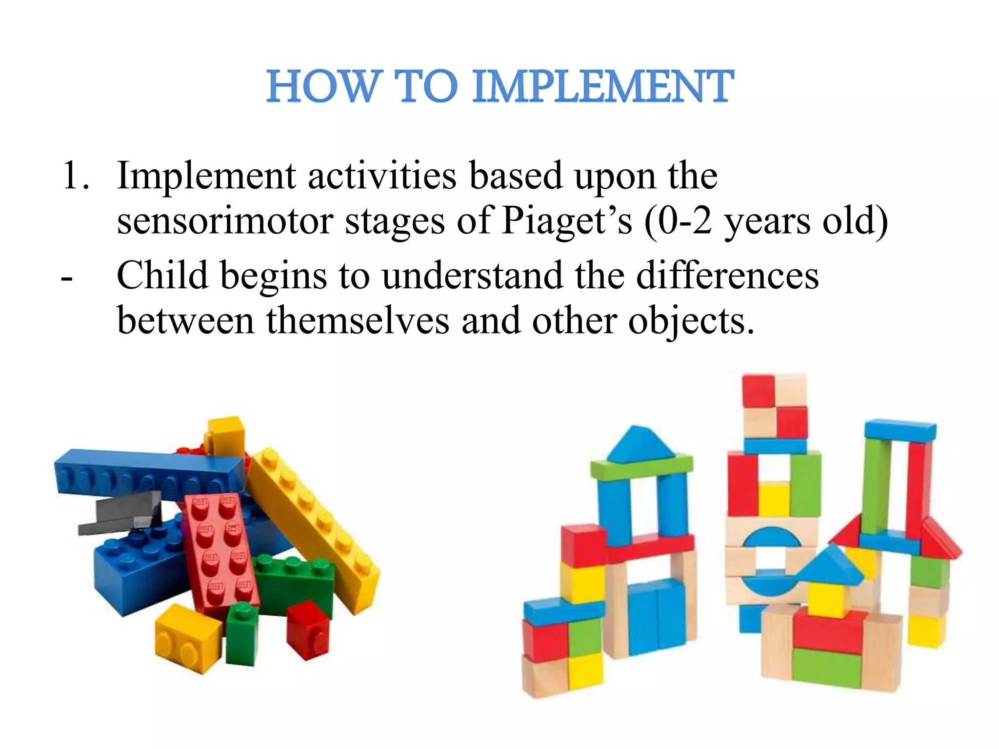 1. Implement activities based upon the
sensorimotor stages of Piaget’s (0-2 years old)
- Child begins to understand the differences
between themselves and other objects.
 