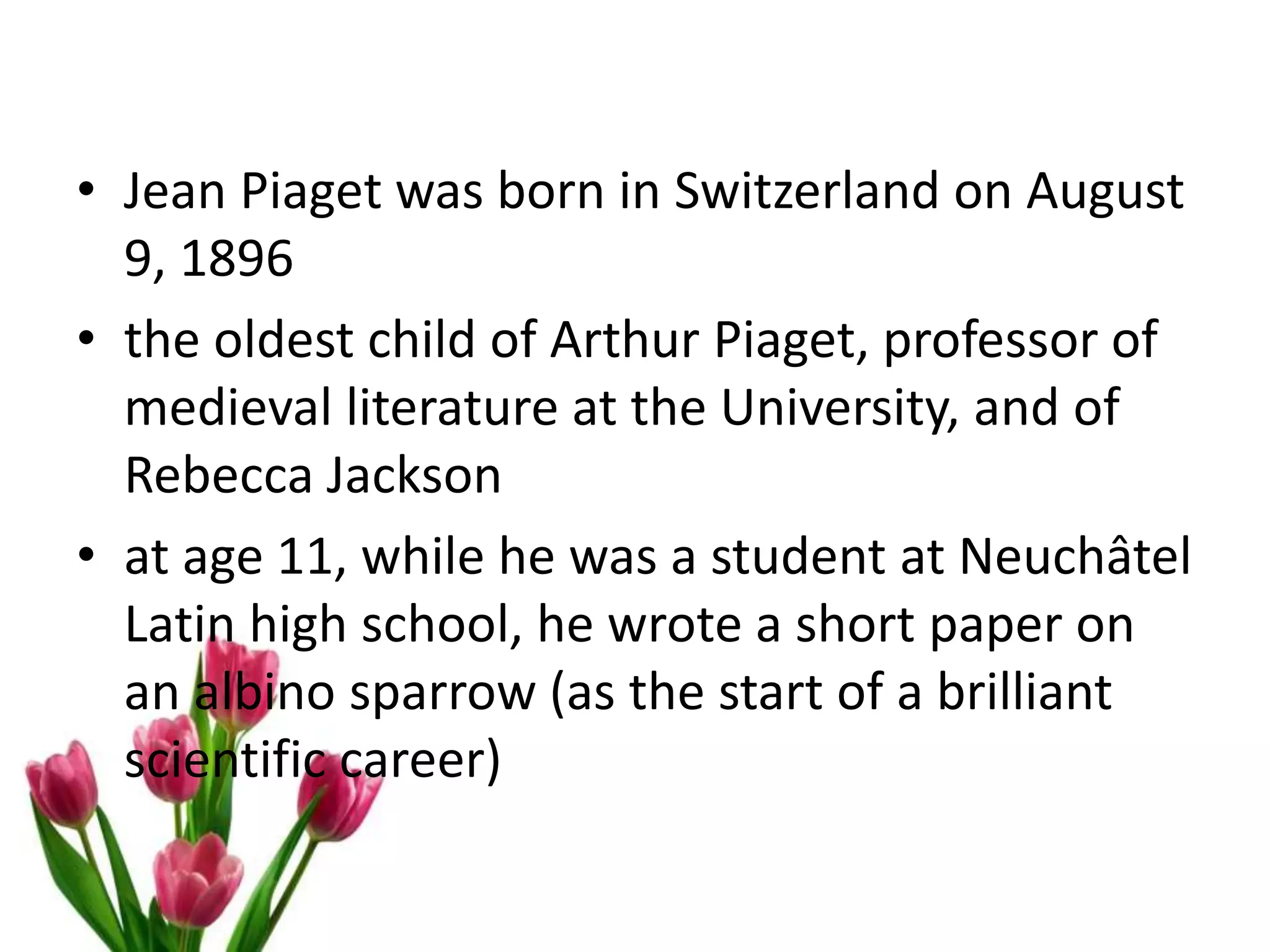 • Jean Piaget was born in Switzerland on August
9, 1896
• the oldest child of Arthur Piaget, professor of
medieval literature at the University, and of
Rebecca Jackson
• at age 11, while he was a student at Neuchâtel
Latin high school, he wrote a short paper on
an albino sparrow (as the start of a brilliant
scientific career)
 
