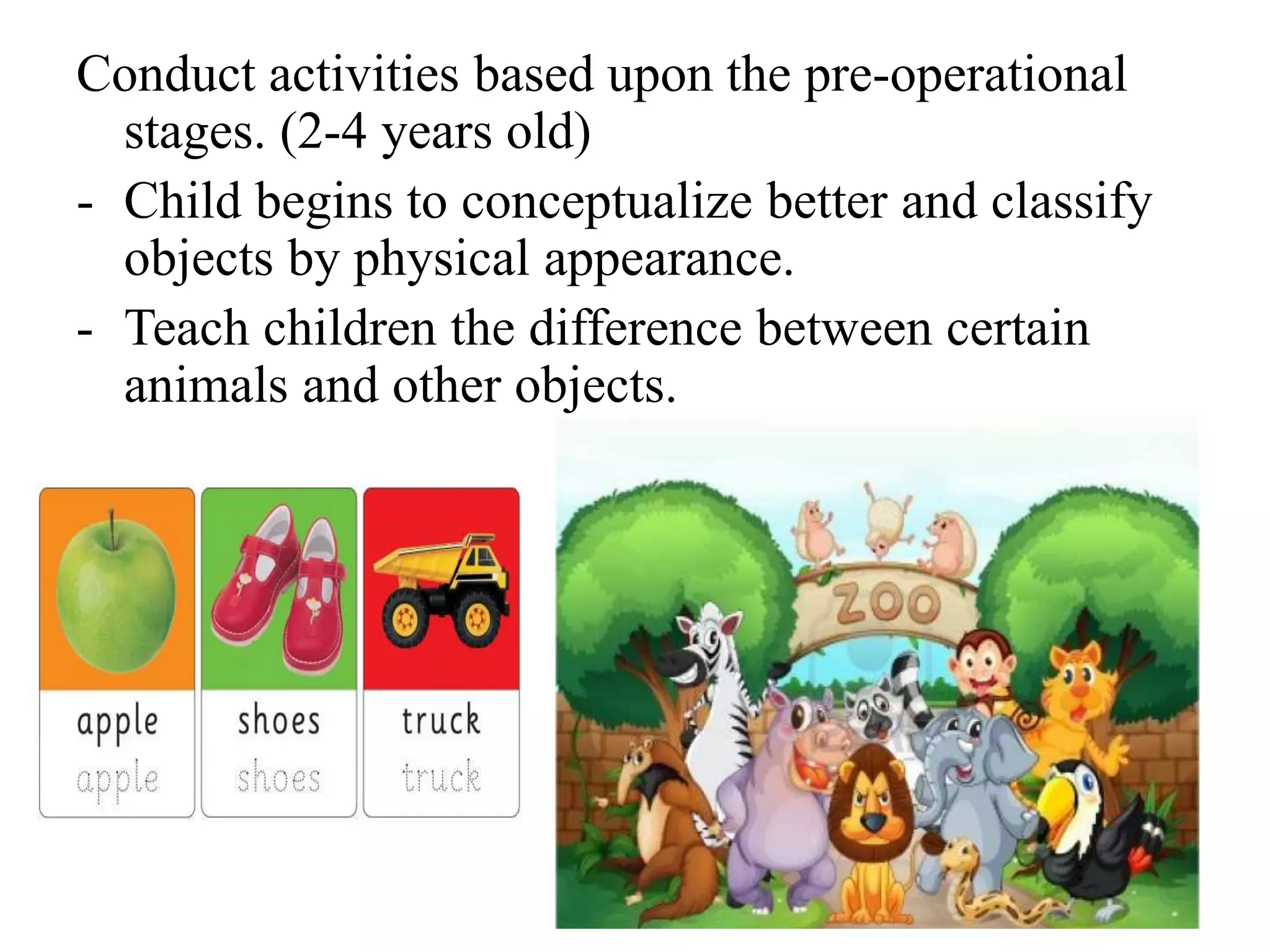 Conduct activities based upon the pre-operational
stages. (2-4 years old)
- Child begins to conceptualize better and classify
objects by physical appearance.
- Teach children the difference between certain
animals and other objects.
 