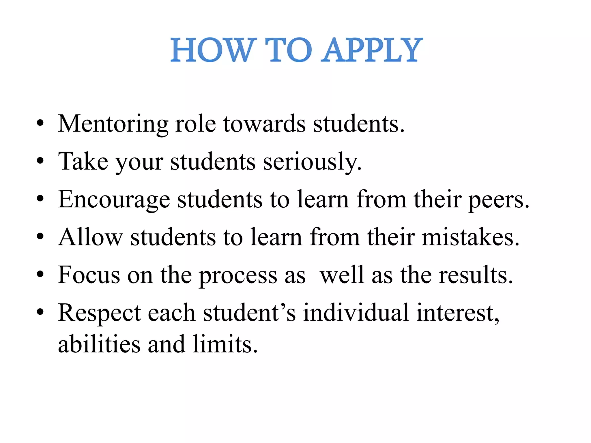 • Mentoring role towards students.
• Take your students seriously.
• Encourage students to learn from their peers.
• Allow students to learn from their mistakes.
• Focus on the process as well as the results.
• Respect each student’s individual interest,
abilities and limits.
 