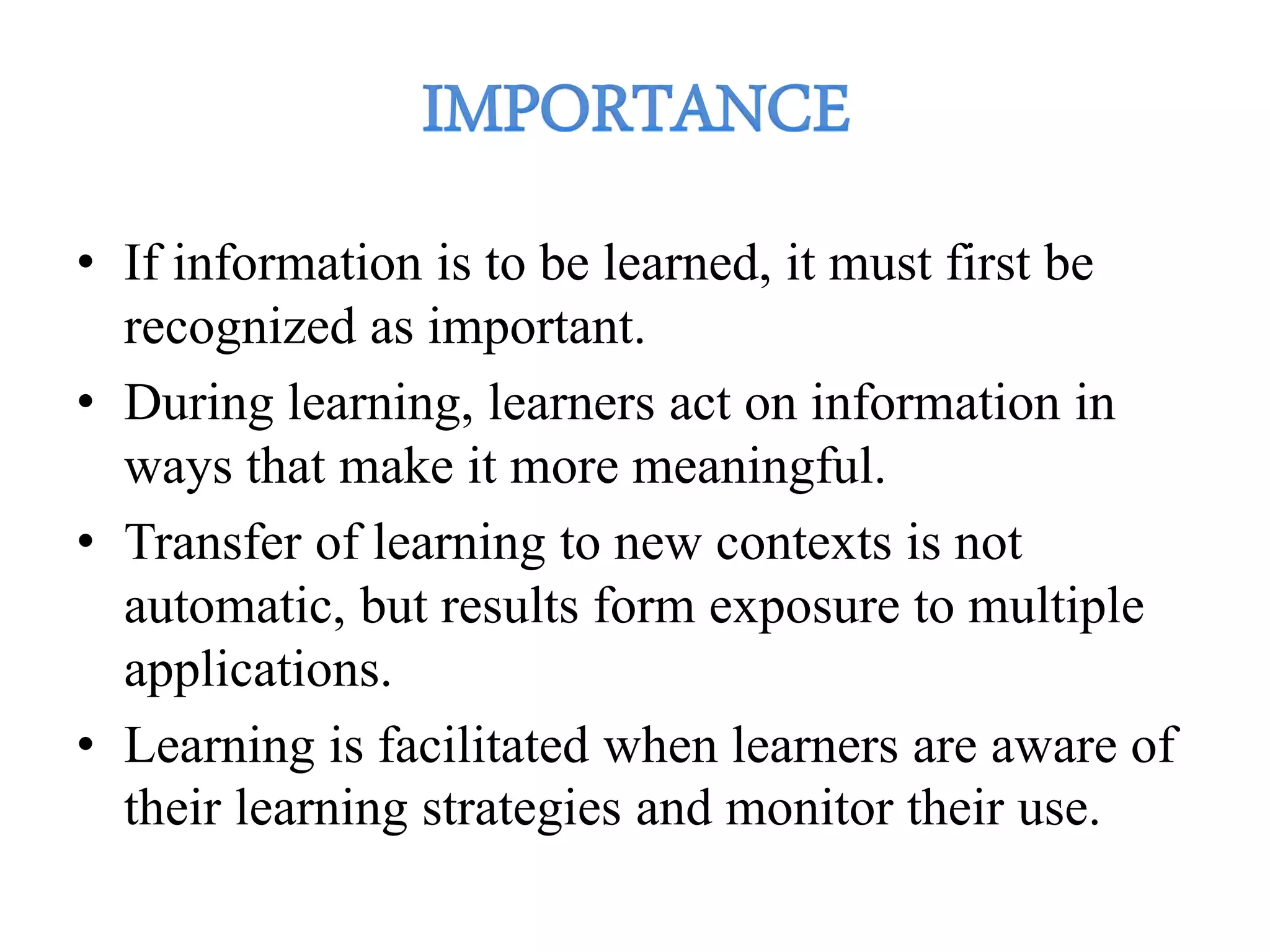 • If information is to be learned, it must first be
recognized as important.
• During learning, learners act on information in
ways that make it more meaningful.
• Transfer of learning to new contexts is not
automatic, but results form exposure to multiple
applications.
• Learning is facilitated when learners are aware of
their learning strategies and monitor their use.
 
