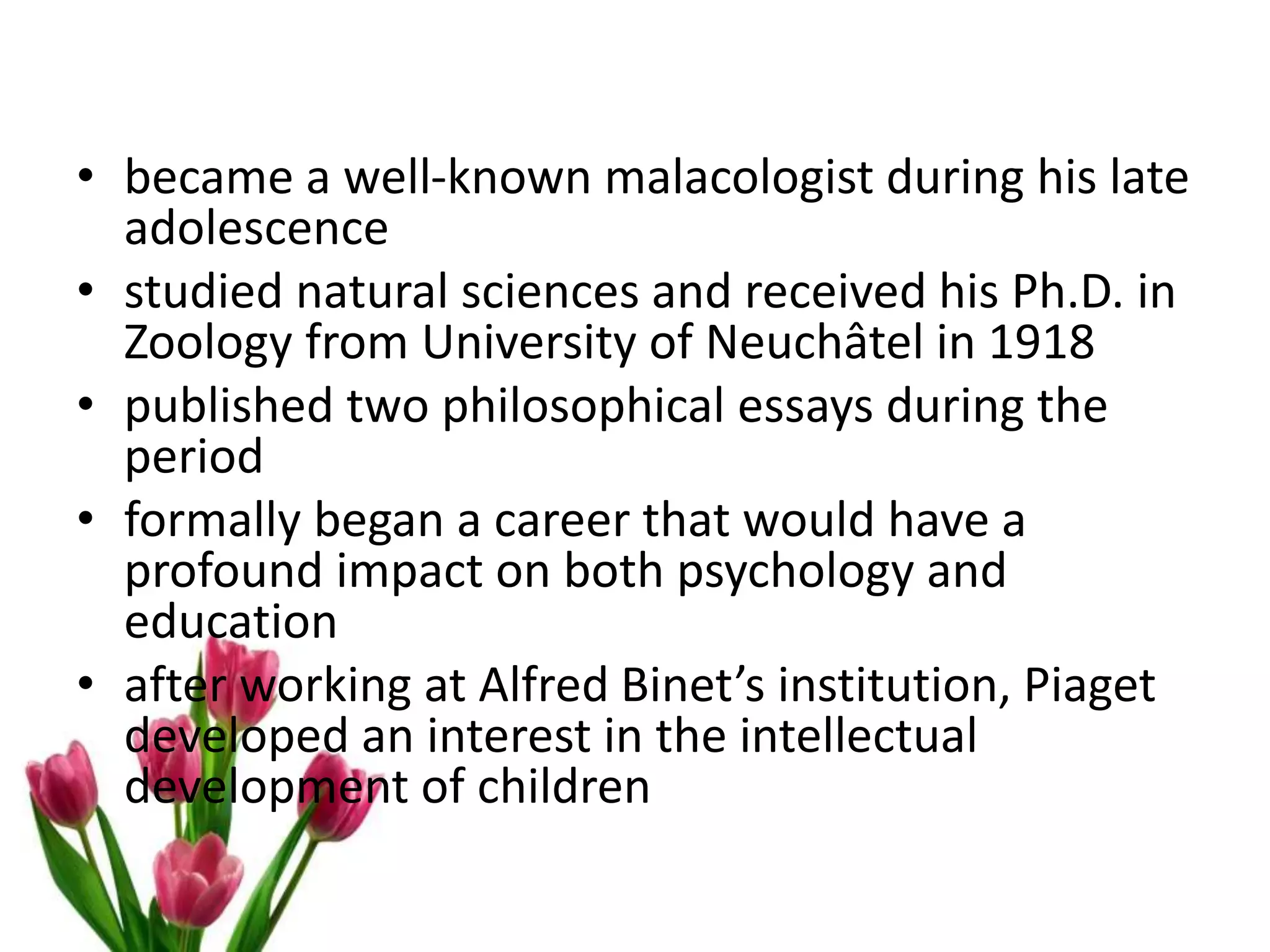 • became a well-known malacologist during his late
adolescence
• studied natural sciences and received his Ph.D. in
Zoology from University of Neuchâtel in 1918
• published two philosophical essays during the
period
• formally began a career that would have a
profound impact on both psychology and
education
• after working at Alfred Binet’s institution, Piaget
developed an interest in the intellectual
development of children
 