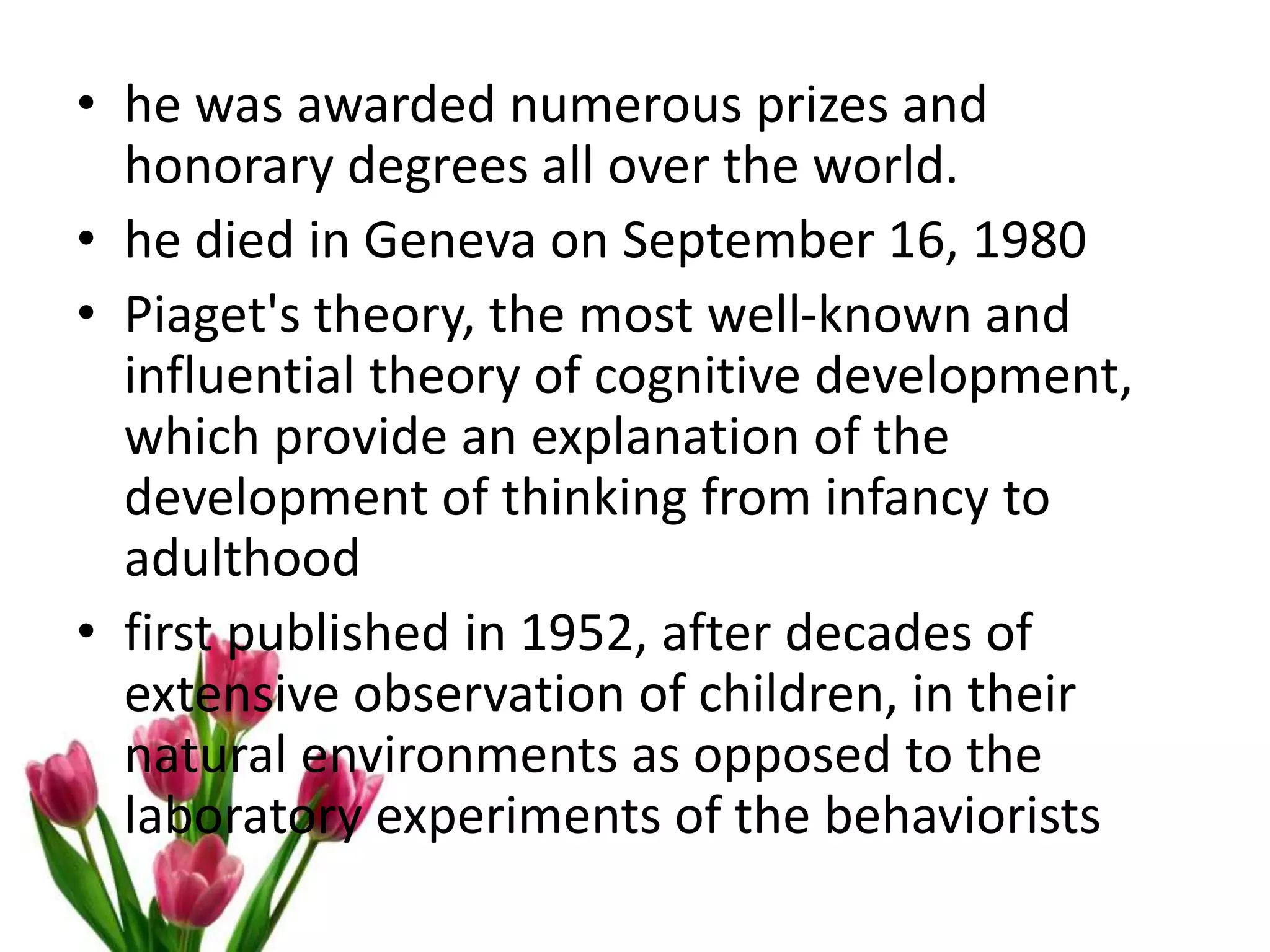 • he was awarded numerous prizes and
honorary degrees all over the world.
• he died in Geneva on September 16, 1980
• Piaget's theory, the most well-known and
influential theory of cognitive development,
which provide an explanation of the
development of thinking from infancy to
adulthood
• first published in 1952, after decades of
extensive observation of children, in their
natural environments as opposed to the
laboratory experiments of the behaviorists
 