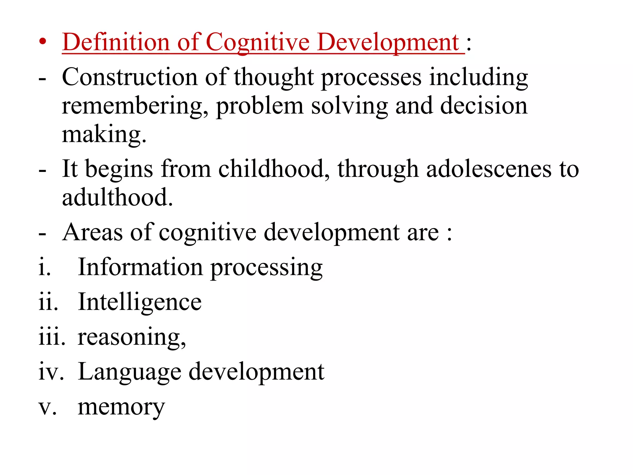 • Definition of Cognitive Development :
- Construction of thought processes including
remembering, problem solving and decision
making.
- It begins from childhood, through adolescenes to
adulthood.
- Areas of cognitive development are :
i. Information processing
ii. Intelligence
iii. reasoning,
iv. Language development
v. memory
 