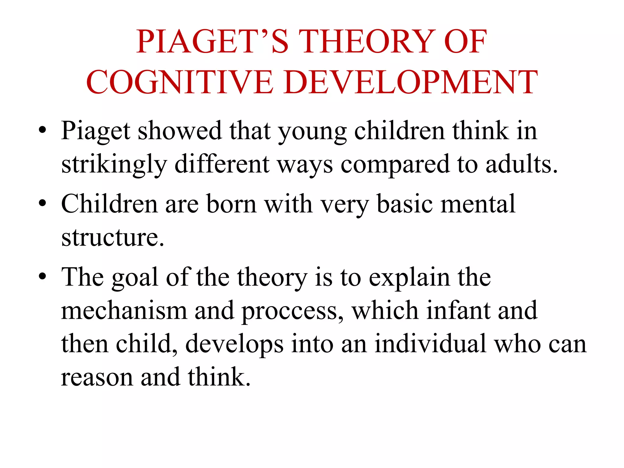 PIAGET’S THEORY OF
COGNITIVE DEVELOPMENT
• Piaget showed that young children think in
strikingly different ways compared to adults.
• Children are born with very basic mental
structure.
• The goal of the theory is to explain the
mechanism and proccess, which infant and
then child, develops into an individual who can
reason and think.
 