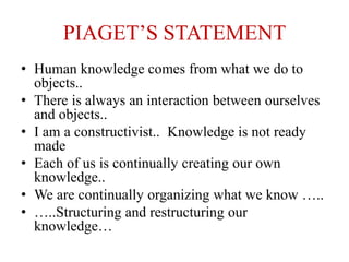 PIAGET’S STATEMENT
• Human knowledge comes from what we do to
objects..
• There is always an interaction between ourselves
and objects..
• I am a constructivist.. Knowledge is not ready
made
• Each of us is continually creating our own
knowledge..
• We are continually organizing what we know …..
• …..Structuring and restructuring our
knowledge…
 