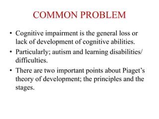COMMON PROBLEM
• Cognitive impairment is the general loss or
lack of development of cognitive abilities.
• Particularly; autism and learning disabilities/
difficulties.
• There are two important points about Piaget’s
theory of development; the principles and the
stages.
 
