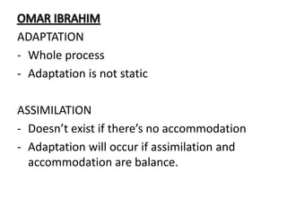 ADAPTATION
- Whole process
- Adaptation is not static
ASSIMILATION
- Doesn’t exist if there’s no accommodation
- Adaptation will occur if assimilation and
accommodation are balance.
 